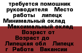 требуется помошник руководителя › Место работы ­ липецк › Минимальный оклад ­ 15 › Максимальный оклад ­ 30 › Возраст от ­ 20 › Возраст до ­ 30 - Липецкая обл., Липецк г. Работа » Вакансии   